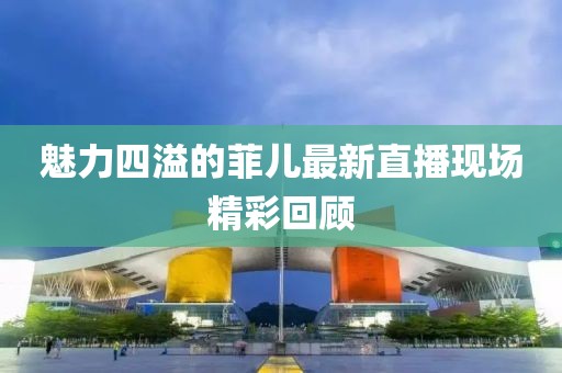 魅力四溢的菲儿最新直播现场精彩回顾