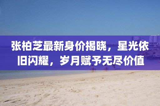 张柏芝最新身价揭晓，星光依旧闪耀，岁月赋予无尽价值