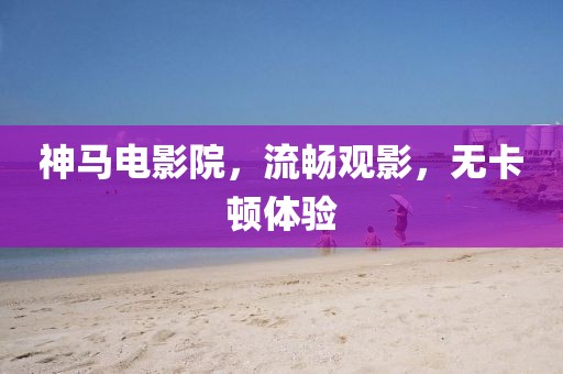神马电影院，流畅观影，无卡顿体验