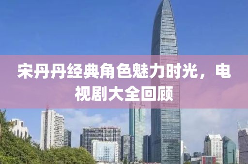 宋丹丹经典角色魅力时光，电视剧大全回顾