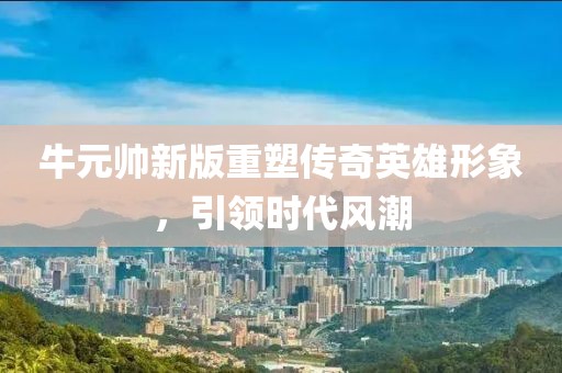 牛元帅新版重塑传奇英雄形象，引领时代风潮