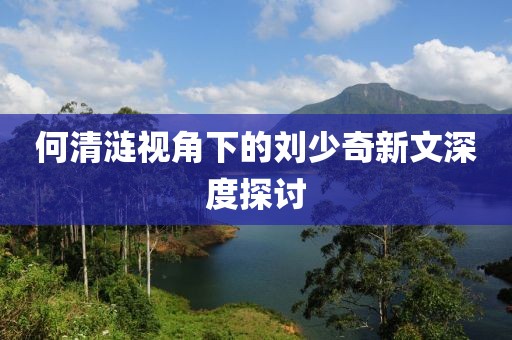 何清涟视角下的刘少奇新文深度探讨