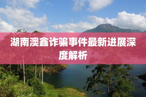 湖南澳鑫诈骗事件最新进展深度解析