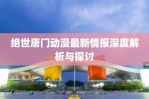 绝世唐门动漫最新情报深度解析与探讨