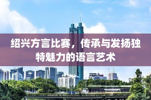 绍兴方言比赛，传承与发扬独特魅力的语言艺术