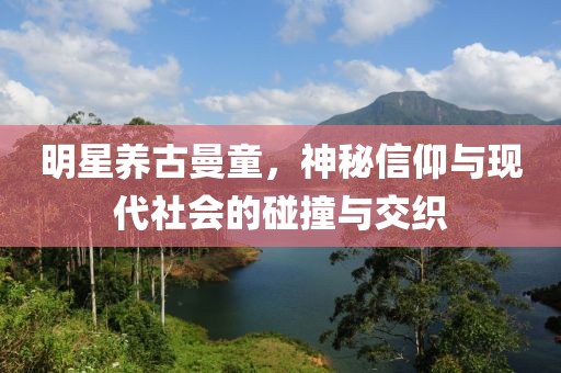 明星养古曼童，神秘信仰与现代社会的碰撞与交织
