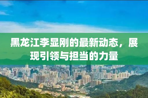 黑龙江李显刚的最新动态，展现引领与担当的力量