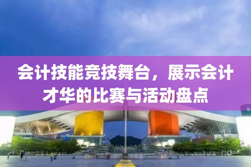 会计技能竞技舞台，展示会计才华的比赛与活动盘点