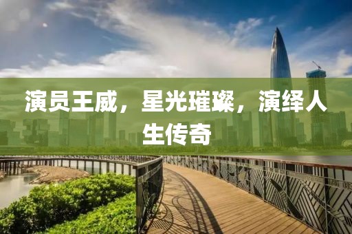 演员王威，星光璀璨，演绎人生传奇