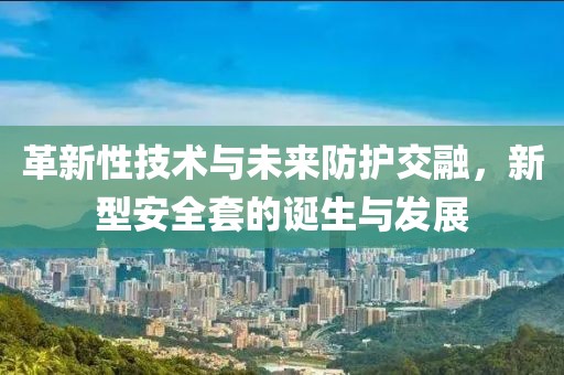 革新性技术与未来防护交融，新型安全套的诞生与发展