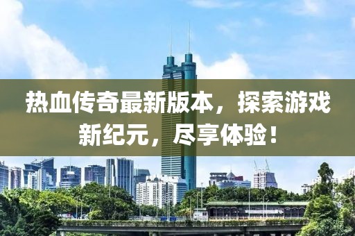 热血传奇最新版本，探索游戏新纪元，尽享体验！