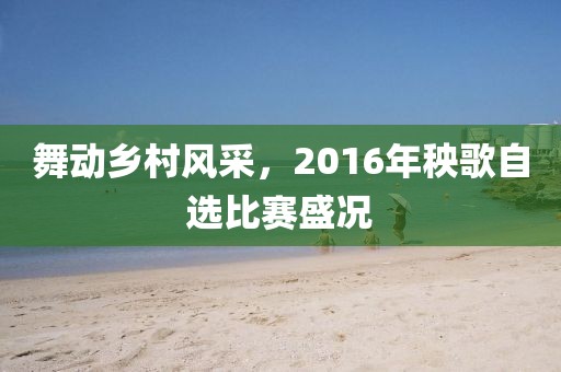 舞动乡村风采，2016年秧歌自选比赛盛况