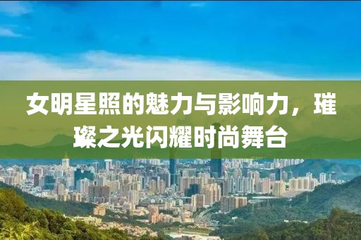 女明星照的魅力与影响力，璀璨之光闪耀时尚舞台