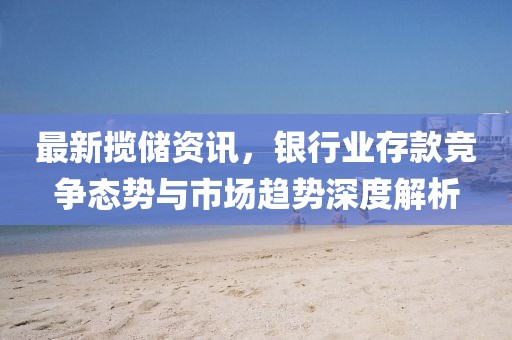 最新揽储资讯，银行业存款竞争态势与市场趋势深度解析