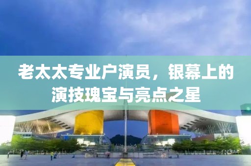 老太太专业户演员，银幕上的演技瑰宝与亮点之星