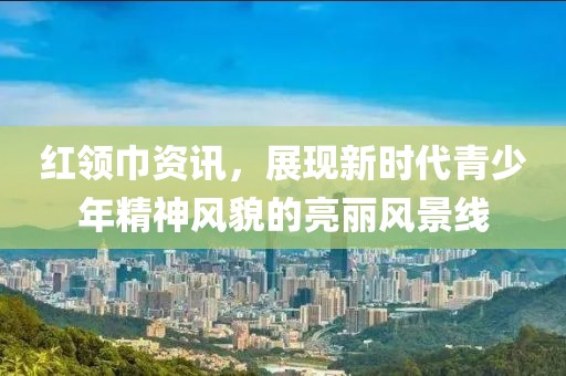 红领巾资讯，展现新时代青少年精神风貌的亮丽风景线