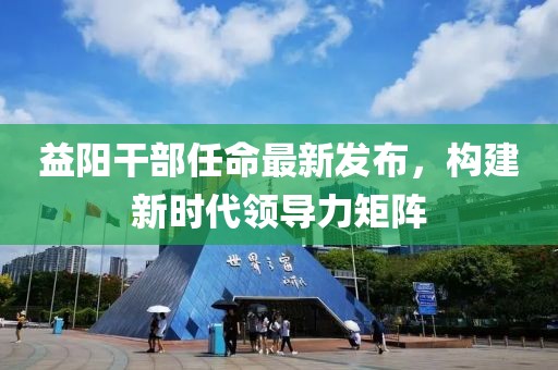 益阳干部任命最新发布，构建新时代领导力矩阵