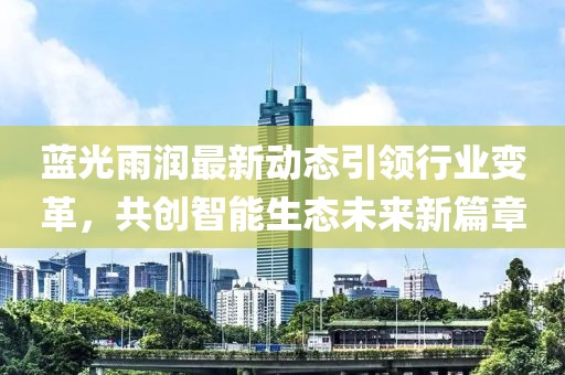 蓝光雨润最新动态引领行业变革，共创智能生态未来新篇章