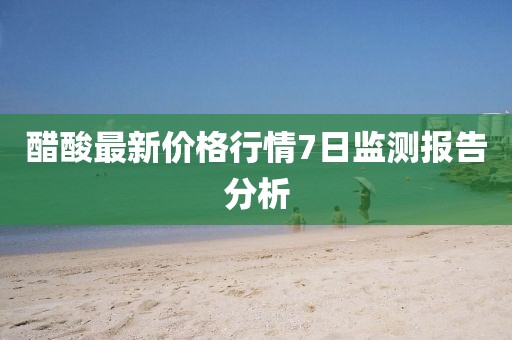 醋酸最新价格行情7日监测报告分析