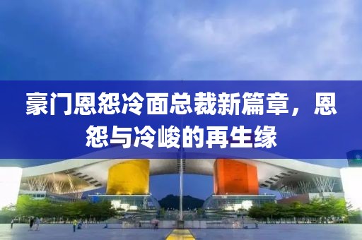 豪门恩怨冷面总裁新篇章，恩怨与冷峻的再生缘