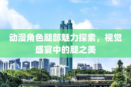 动漫角色腿部魅力探索，视觉盛宴中的腿之美