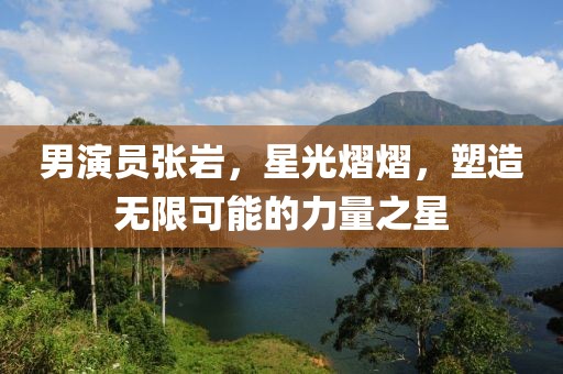 男演员张岩，星光熠熠，塑造无限可能的力量之星