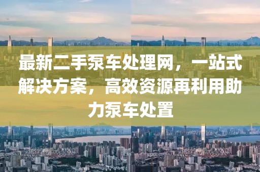 最新二手泵车处理网，一站式解决方案，高效资源再利用助力泵车处置