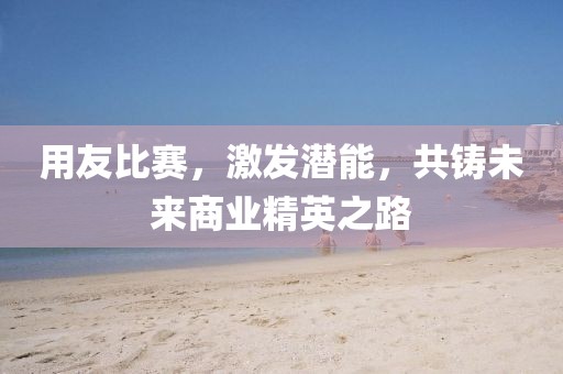 用友比赛，激发潜能，共铸未来商业精英之路