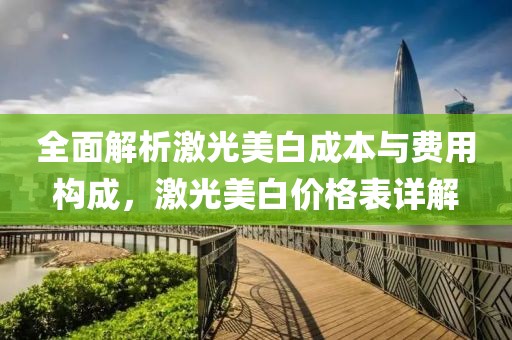 全面解析激光美白成本与费用构成，激光美白价格表详解