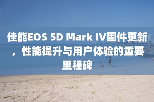 佳能EOS 5D Mark IV固件更新，性能提升与用户体验的重要里程碑