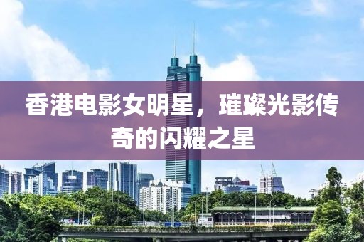 香港电影女明星，璀璨光影传奇的闪耀之星
