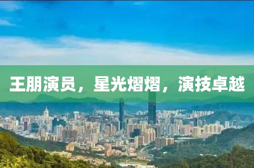 王朋演员，星光熠熠，演技卓越