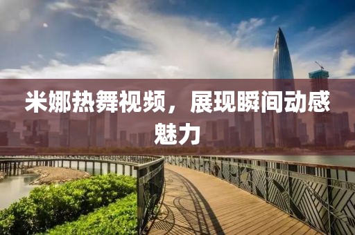 米娜热舞视频，展现瞬间动感魅力