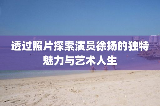 透过照片探索演员徐扬的独特魅力与艺术人生