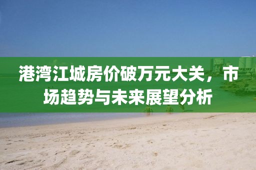 港湾江城房价破万元大关，市场趋势与未来展望分析