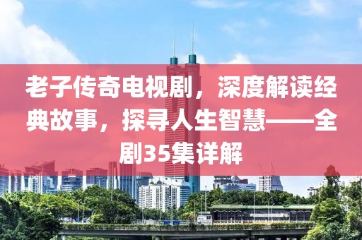老子传奇电视剧，深度解读经典故事，探寻人生智慧——全剧35集详解
