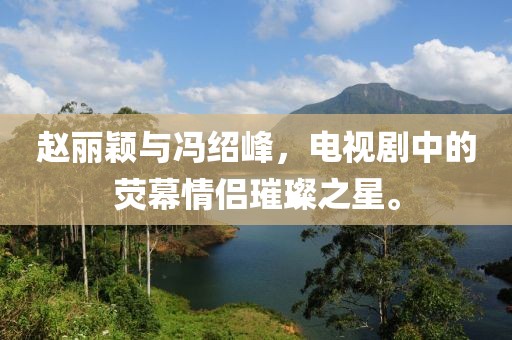 赵丽颖与冯绍峰，电视剧中的荧幕情侣璀璨之星。