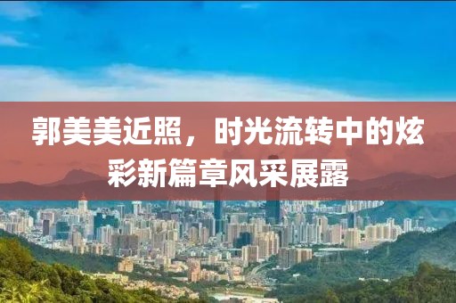 郭美美近照，时光流转中的炫彩新篇章风采展露