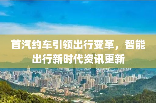 首汽约车引领出行变革，智能出行新时代资讯更新