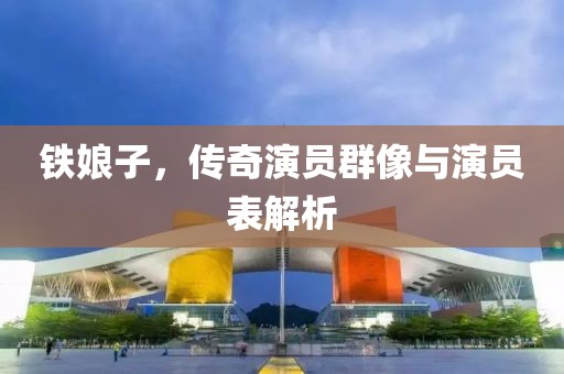 铁娘子，传奇演员群像与演员表解析