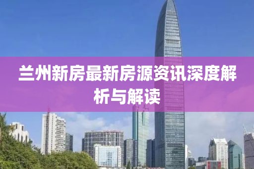 兰州新房最新房源资讯深度解析与解读