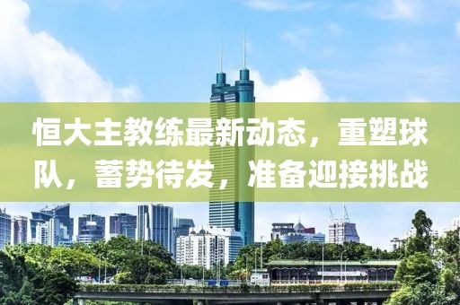 恒大主教练最新动态，重塑球队，蓄势待发，准备迎接挑战