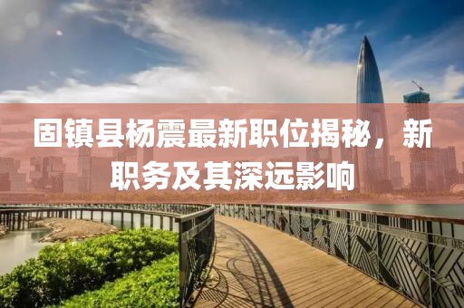 固镇县杨震最新职位揭秘，新职务及其深远影响