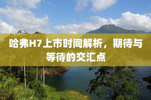 哈弗H7上市时间解析，期待与等待的交汇点