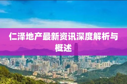 仁泽地产最新资讯深度解析与概述