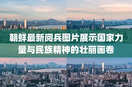 朝鲜最新阅兵图片展示国家力量与民族精神的壮丽画卷