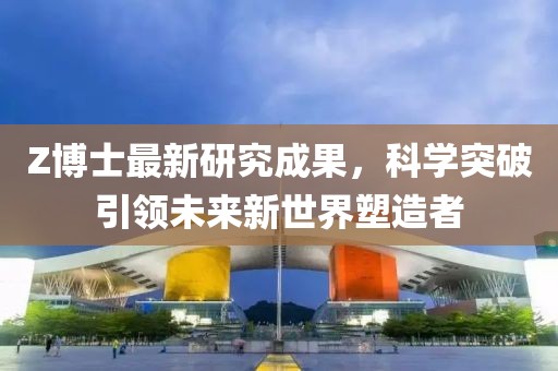 Z博士最新研究成果，科学突破引领未来新世界塑造者