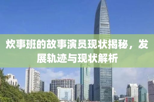 炊事班的故事演员现状揭秘，发展轨迹与现状解析