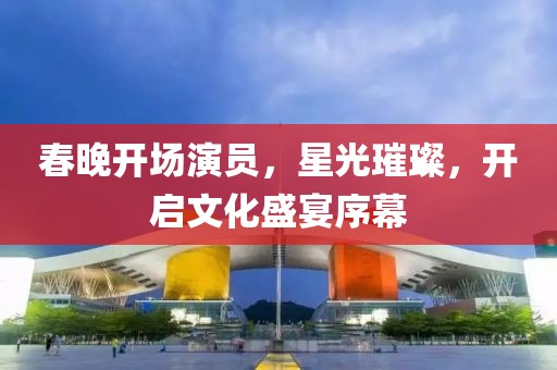 春晚开场演员，星光璀璨，开启文化盛宴序幕