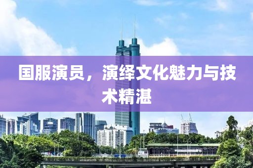 国服演员，演绎文化魅力与技术精湛